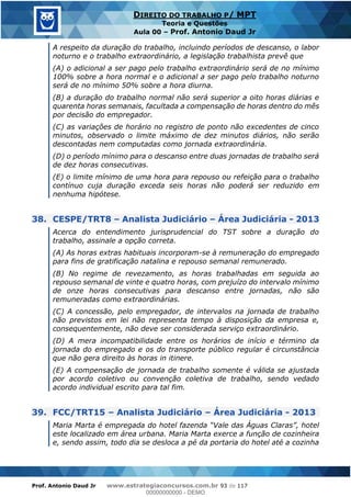 Prof. Antonio Daud Jr www.estrategiaconcursos.com.br 93 de 117
DIREITO DO TRABALHO P/ MPT
Teoria e Questões
Aula 00 Prof. Antonio Daud Jr
A respeito da duração do trabalho, incluindo períodos de descanso, o labor
noturno e o trabalho extraordinário, a legislação trabalhista prevê que
(A) o adicional a ser pago pelo trabalho extraordinário será de no mínimo
100% sobre a hora normal e o adicional a ser pago pelo trabalho noturno
será de no mínimo 50% sobre a hora diurna.
(B) a duração do trabalho normal não será superior a oito horas diárias e
quarenta horas semanais, facultada a compensação de horas dentro do mês
por decisão do empregador.
(C) as variações de horário no registro de ponto não excedentes de cinco
minutos, observado o limite máximo de dez minutos diários, não serão
descontadas nem computadas como jornada extraordinária.
(D) o período mínimo para o descanso entre duas jornadas de trabalho será
de dez horas consecutivas.
(E) o limite mínimo de uma hora para repouso ou refeição para o trabalho
contínuo cuja duração exceda seis horas não poderá ser reduzido em
nenhuma hipótese.
38. CESPE/TRT8 Analista Judiciário Área Judiciária - 2013
Acerca do entendimento jurisprudencial do TST sobre a duração do
trabalho, assinale a opção correta.
(A) As horas extras habituais incorporam-se à remuneração do empregado
para fins de gratificação natalina e repouso semanal remunerado.
(B) No regime de revezamento, as horas trabalhadas em seguida ao
repouso semanal de vinte e quatro horas, com prejuízo do intervalo mínimo
de onze horas consecutivas para descanso entre jornadas, não são
remuneradas como extraordinárias.
(C) A concessão, pelo empregador, de intervalos na jornada de trabalho
não previstos em lei não representa tempo à disposição da empresa e,
consequentemente, não deve ser considerada serviço extraordinário.
(D) A mera incompatibilidade entre os horários de início e término da
jornada do empregado e os do transporte público regular é circunstância
que não gera direito às horas in itinere.
(E) A compensação de jornada de trabalho somente é válida se ajustada
por acordo coletivo ou convenção coletiva de trabalho, sendo vedado
acordo individual escrito para tal fim.
39. FCC/TRT15 Analista Judiciário Área Judiciária - 2013
este localizado em área urbana. Maria Marta exerce a função de cozinheira
e, sendo assim, todo dia se desloca a pé da portaria do hotel até a cozinha
00000000000
00000000000 - DEMO
 