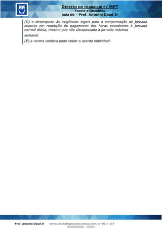 Prof. Antonio Daud Jr www.estrategiaconcursos.com.br 95 de 117
DIREITO DO TRABALHO P/ MPT
Teoria e Questões
Aula 00 Prof. Antonio Daud Jr
(D) o desrespeito às exigências legais para a compensação de jornada
importa em repetição do pagamento das horas excedentes à jornada
normal diária, mesmo que não ultrapassada a jornada máxima
semanal.
(E) a norma coletiva pode vedar o acordo individual.
00000000000
00000000000 - DEMO
 