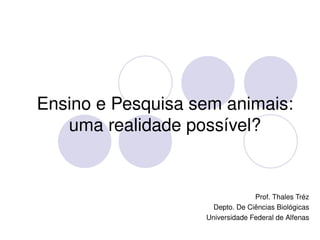 Ensino e Pesquisa sem animais: 
       uma realidade possível?


                                      Prof. Thales Tréz
                          Depto. De Ciências Biológicas
                        Universidade Federal de Alfenas
                   
 