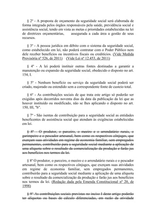 § 2º - A proposta de orçamento da seguridade social será elaborada de
forma integrada pelos órgãos responsáveis pela saúde, previdência social e
assistência social, tendo em vista as metas e prioridades estabelecidas na lei
de diretrizes orçamentárias,
assegurada a cada área a gestão de seus
recursos.
§ 3º - A pessoa jurídica em débito com o sistema da seguridade social,
como estabelecido em lei, não poderá contratar com o Poder Público nem
dele receber benefícios ou incentivos fiscais ou creditícios. (Vide Medida
Provisória nº 526, de 2011) (Vide Lei nº 12.453, de 2011)
§ 4º - A lei poderá instituir outras fontes destinadas a garantir a
manutenção ou expansão da seguridade social, obedecido o disposto no art.
154, I.
§ 5º - Nenhum benefício ou serviço da seguridade social poderá ser
criado, majorado ou estendido sem a correspondente fonte de custeio total.
§ 6º - As contribuições sociais de que trata este artigo só poderão ser
exigidas após decorridos noventa dias da data da publicação da lei que as
houver instituído ou modificado, não se lhes aplicando o disposto no art.
150, III, "b".
§ 7º - São isentas de contribuição para a seguridade social as entidades
beneficentes de assistência social que atendam às exigências estabelecidas
em lei.
§ 8º - O produtor, o parceiro, o meeiro e o arrendatário rurais, o
garimpeiro e o pescador artesanal, bem como os respectivos cônjuges, que
exerçam suas atividades em regime de economia familiar, sem empregados
permanentes, contribuirão para a seguridade social mediante a aplicação de
uma alíquota sobre o resultado da comercialização da produção e farão jus
aos benefícios nos termos da lei.
§ 8º O produtor, o parceiro, o meeiro e o arrendatário rurais e o pescador
artesanal, bem como os respectivos cônjuges, que exerçam suas atividades
em regime de economia familiar, sem empregados permanentes,
contribuirão para a seguridade social mediante a aplicação de uma alíquota
sobre o resultado da comercialização da produção e farão jus aos benefícios
nos termos da lei. (Redação dada pela Emenda Constitucional nº 20, de
1998)
§ 9° As contribuições sociais previstas no inciso I deste artigo poderão
ter alíquotas ou bases de cálculo diferenciadas, em razão da atividade

 