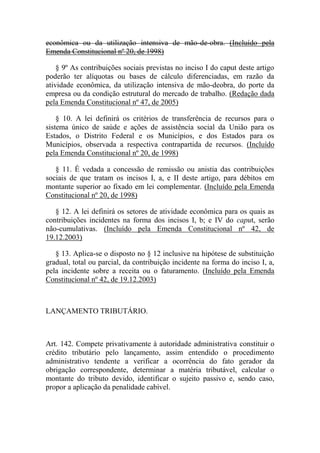 econômica ou da utilização intensiva de mão-de-obra. (Incluído pela
Emenda Constitucional nº 20, de 1998)
§ 9º As contribuições sociais previstas no inciso I do caput deste artigo
poderão ter alíquotas ou bases de cálculo diferenciadas, em razão da
atividade econômica, da utilização intensiva de mão-deobra, do porte da
empresa ou da condição estrutural do mercado de trabalho. (Redação dada
pela Emenda Constitucional nº 47, de 2005)
§ 10. A lei definirá os critérios de transferência de recursos para o
sistema único de saúde e ações de assistência social da União para os
Estados, o Distrito Federal e os Municípios, e dos Estados para os
Municípios, observada a respectiva contrapartida de recursos. (Incluído
pela Emenda Constitucional nº 20, de 1998)
§ 11. É vedada a concessão de remissão ou anistia das contribuições
sociais de que tratam os incisos I, a, e II deste artigo, para débitos em
montante superior ao fixado em lei complementar. (Incluído pela Emenda
Constitucional nº 20, de 1998)
§ 12. A lei definirá os setores de atividade econômica para os quais as
contribuições incidentes na forma dos incisos I, b; e IV do caput, serão
não-cumulativas. (Incluído pela Emenda Constitucional nº 42, de
19.12.2003)
§ 13. Aplica-se o disposto no § 12 inclusive na hipótese de substituição
gradual, total ou parcial, da contribuição incidente na forma do inciso I, a,
pela incidente sobre a receita ou o faturamento. (Incluído pela Emenda
Constitucional nº 42, de 19.12.2003)

LANÇAMENTO TRIBUTÁRIO.

Art. 142. Compete privativamente à autoridade administrativa constituir o
crédito tributário pelo lançamento, assim entendido o procedimento
administrativo tendente a verificar a ocorrência do fato gerador da
obrigação correspondente, determinar a matéria tributável, calcular o
montante do tributo devido, identificar o sujeito passivo e, sendo caso,
propor a aplicação da penalidade cabível.

 