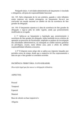 Parágrafo único. A atividade administrativa de lançamento é vinculada
e obrigatória, sob pena de responsabilidade funcional.
Art. 143. Salvo disposição de lei em contrário, quando o valor tributário
esteja expresso em moeda estrangeira, no lançamento far-se-á sua
conversão em moeda nacional ao câmbio do dia da ocorrência do fato
gerador da obrigação.
Art. 144. O lançamento reporta-se à data da ocorrência do fato gerador da
obrigação e rege-se pela lei então vigente, ainda que posteriormente
modificada ou revogada.
§ 1º Aplica-se ao lançamento a legislação que, posteriormente à
ocorrência do fato gerador da obrigação, tenha instituído novos critérios de
apuração ou processos de fiscalização, ampliado os poderes de investigação
das autoridades administrativas, ou outorgado ao crédito maiores garantias
ou privilégios, exceto, neste último caso, para o efeito de atribuir
responsabilidade tributária a terceiros.
§ 2º O disposto neste artigo não se aplica aos impostos lançados por
períodos certos de tempo, desde que a respectiva lei fixe expressamente a
data em que o fato gerador se considera ocorrido.

INCIDÊNCIA TRIBUTÁRIA. FATO GERADOR.
Descrição legal que faz nascer a obrigação tributária.

ASPECTOS:

Pessoal
Temporal
Espacial
Material
Base de cálculo ou base imponível e
Alíquota

 
