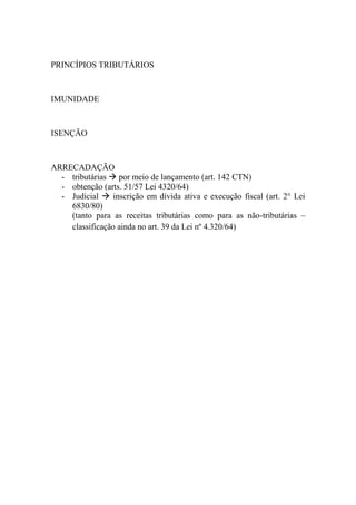 PRINCÍPIOS TRIBUTÁRIOS

IMUNIDADE

ISENÇÃO

ARRECADAÇÃO
- tributárias  por meio de lançamento (art. 142 CTN)
- obtenção (arts. 51/57 Lei 4320/64)
- Judicial  inscrição em dívida ativa e execução fiscal (art. 2° Lei
6830/80)
(tanto para as receitas tributárias como para as não-tributárias –
classificação ainda no art. 39 da Lei nº 4.320/64)

 