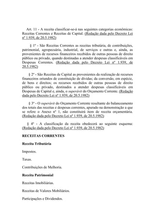 Art. 11 - A receita classificar-se-á nas seguintes categorias econômicas:
Receitas Correntes e Receitas de Capital. (Redação dada pelo Decreto Lei
nº 1.939, de 20.5.1982)
§ 1º - São Receitas Correntes as receitas tributária, de contribuições,
patrimonial, agropecuária, industrial, de serviços e outras e, ainda, as
provenientes de recursos financeiros recebidos de outras pessoas de direito
público ou privado, quando destinadas a atender despesas classificáveis em
Despesas Correntes. (Redação dada pelo Decreto Lei nº 1.939, de
20.5.1982)
§ 2º - São Receitas de Capital as provenientes da realização de recursos
financeiros oriundos de constituição de dívidas; da conversão, em espécie,
de bens e direitos; os recursos recebidos de outras pessoas de direito
público ou privado, destinados a atender despesas classificáveis em
Despesas de Capital e, ainda, o superávit do Orçamento Corrente. (Redação
dada pelo Decreto Lei nº 1.939, de 20.5.1982)
§ 3º - O superávit do Orçamento Corrente resultante do balanceamento
dos totais das receitas e despesas correntes, apurado na demonstração a que
se refere o Anexo nº 1, não constituirá item de receita orçamentária.
(Redação dada pelo Decreto Lei nº 1.939, de 20.5.1982)
§ 4º - A classificação da receita obedecerá ao seguinte esquema:
(Redação dada pelo Decreto Lei nº 1.939, de 20.5.1982)
RECEITAS CORRENTES
Receita Tributária
Impostos.
Taxas.
Contribuições de Melhoria.
Receita Patrimonial
Receitas Imobiliárias.
Receitas de Valores Mobiliários.
Participações e Dividendos.

 