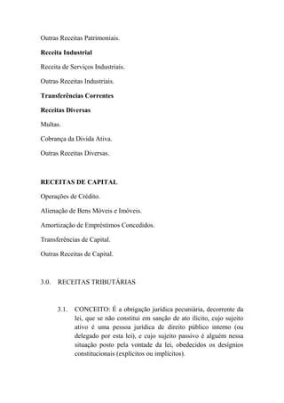 Outras Receitas Patrimoniais.
Receita Industrial
Receita de Serviços Industriais.
Outras Receitas Industriais.
Transferências Correntes
Receitas Diversas
Multas.
Cobrança da Divida Ativa.
Outras Receitas Diversas.

RECEITAS DE CAPITAL
Operações de Crédito.
Alienação de Bens Móveis e Imóveis.
Amortização de Empréstimos Concedidos.
Transferências de Capital.
Outras Receitas de Capital.

3.0.

RECEITAS TRIBUTÁRIAS

3.1.

CONCEITO: É a obrigação jurídica pecuniária, decorrente da
lei, que se não constitui em sanção de ato ilícito, cujo sujeito
ativo é uma pessoa jurídica de direito público interno (ou
delegado por esta lei), e cujo sujeito passivo é alguém nessa
situação posto pela vontade da lei, obedecidos os desígnios
constitucionais (explícitos ou implícitos).

 