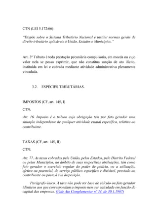 CTN (LEI 5.172/66)
“Dispõe sobre o Sistema Tributário Nacional e institui normas gerais de
direito tributário aplicáveis à União, Estados e Municípios.”

Art. 3º Tributo é toda prestação pecuniária compulsória, em moeda ou cujo
valor nela se possa exprimir, que não constitua sanção de ato ilícito,
instituída em lei e cobrada mediante atividade administrativa plenamente
vinculada.

3.2.

ESPÉCIES TRIBUTÁRIAS.

IMPOSTOS (CF, art. 145, I)
CTN:
Art. 16. Imposto é o tributo cuja obrigação tem por fato gerador uma
situação independente de qualquer atividade estatal específica, relativa ao
contribuinte.

TAXAS (CF, art. 145, II)
CTN:
Art. 77. As taxas cobradas pela União, pelos Estados, pelo Distrito Federal
ou pelos Municípios, no âmbito de suas respectivas atribuições, têm como
fato gerador o exercício regular do poder de polícia, ou a utilização,
efetiva ou potencial, de serviço público específico e divisível, prestado ao
contribuinte ou posto à sua disposição.
Parágrafo único. A taxa não pode ter base de cálculo ou fato gerador
idênticos aos que correspondam a imposto nem ser calculada em função do
capital das empresas. (Vide Ato Complementar nº 34, de 30.1.1967)

 