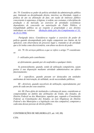 Art. 78. Considera-se poder de polícia atividade da administração pública
que, limitando ou disciplinando direito, interêsse ou liberdade, regula a
prática de ato ou abstenção de fato, em razão de intêresse público
concernente à segurança, à higiene, à ordem, aos costumes, à disciplina da
produção e do mercado, ao exercício de atividades econômicas
dependentes de concessão ou autorização do Poder Público, à
tranqüilidade pública ou ao respeito à propriedade e aos direitos
individuais ou coletivos.
(Redação dada pelo Ato Complementar nº 31,
de 28.12.1966)
Parágrafo único. Considera-se regular o exercício do poder de
polícia quando desempenhado pelo órgão competente nos limites da lei
aplicável, com observância do processo legal e, tratando-se de atividade
que a lei tenha como discricionária, sem abuso ou desvio de poder.
Art. 79. Os serviços públicos a que se refere o artigo 77 consideramse:
I - utilizados pelo contribuinte:
a) efetivamente, quando por ele usufruídos a qualquer título;
b) potencialmente, quando, sendo de utilização compulsória, sejam
postos à sua disposição mediante atividade administrativa em efetivo
funcionamento;
II - específicos, quando possam ser destacados em unidades
autônomas de intervenção, de utilidade, ou de necessidades públicas;
III - divisíveis, quando suscetíveis de utilização, separadamente, por
parte de cada um dos seus usuários.
Art. 80. Para efeito de instituição e cobrança de taxas, consideram-se
compreendidas no âmbito das atribuições da União, dos Estados, do
Distrito Federal ou dos Municípios, aquelas que, segundo a Constituição
Federal, as Constituições dos Estados, as Leis Orgânicas do Distrito
Federal e dos Municípios e a legislação com elas compatível, competem a
cada uma dessas pessoas de direito público.

CONTRIBUIÇÕES DE MELHORIA (CF, art. 145, III)
CTN:

 