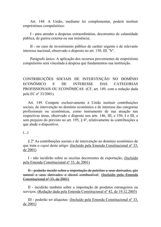 Art. 148. A União, mediante lei complementar, poderá instituir
empréstimos compulsórios:
I - para atender a despesas extraordinárias, decorrentes de calamidade
pública, de guerra externa ou sua iminência;
II - no caso de investimento público de caráter urgente e de relevante
interesse nacional, observado o disposto no art. 150, III, "b".
Parágrafo único. A aplicação dos recursos provenientes de empréstimo
compulsório será vinculada à despesa que fundamentou sua instituição.

CONTRIBUIÇÕES SOCIAIS DE INTERVENÇÃO NO DOMÍNIO
ECONÔMICO
E
DE
INTERESSE
DAS
CATEGORIAS
PROFISSIONAIS OU ECONÔMICAS (CF, art. 149, com a redação dada
pela EC nº 33/2001)
Art. 149. Compete exclusivamente à União instituir contribuições
sociais, de intervenção no domínio econômico e de interesse das categorias
profissionais ou econômicas, como instrumento de sua atuação nas
respectivas áreas, observado o disposto nos arts. 146, III, e 150, I e III, e
sem prejuízo do previsto no art. 195, § 6º, relativamente às contribuições a
que alude o dispositivo.
(...)
§ 2º As contribuições sociais e de intervenção no domínio econômico de
que trata o caput deste artigo: (Incluído pela Emenda Constitucional nº 33,
de 2001)
I - não incidirão sobre as receitas decorrentes de exportação; (Incluído
pela Emenda Constitucional nº 33, de 2001)
II - poderão incidir sobre a importação de petróleo e seus derivados, gás
natural e seus derivados e álcool combustível; (Incluído pela Emenda
Constitucional nº 33, de 2001)
II - incidirão também sobre a importação de produtos estrangeiros ou
serviços; (Redação dada pela Emenda Constitucional nº 42, de 19.12.2003)
III - poderão ter alíquotas: (Incluído pela Emenda Constitucional nº 33,
de 2001)

 