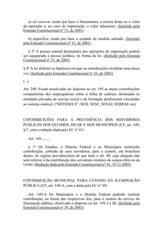 a) ad valorem, tendo por base o faturamento, a receita bruta ou o valor
da operação e, no caso de importação, o valor aduaneiro; (Incluído pela
Emenda Constitucional nº 33, de 2001)
b) específica, tendo por base a unidade de medida adotada. (Incluído
pela Emenda Constitucional nº 33, de 2001)
§ 3º A pessoa natural destinatária das operações de importação poderá
ser equiparada a pessoa jurídica, na forma da lei. (Incluído pela Emenda
Constitucional nº 33, de 2001)
§ 4º A lei definirá as hipóteses em que as contribuições incidirão uma única
vez. (Incluído pela Emenda Constitucional nº 33, de 2001)
(...)
Art. 240. Ficam ressalvadas do disposto no art. 195 as atuais contribuições
compulsórias dos empregadores sobre a folha de salários, destinadas às
entidades privadas de serviço social e de formação profissional vinculadas
ao sistema sindical. (“SISTEMA S”: SESI, SESC, SENAI, SEBRAE etc)

CONTRIBUIÇÕES PARA A PREVIDÊNCIA DOS SERVIDORES
PÚBLICOS DOS ESTADOS, DO DF E DOS MUNICÍPIOS (CF, art. 149,
§1º, com a redação dada pela EC nº 41)
Art. 149..........
§ 1º Os Estados, o Distrito Federal e os Municípios instituirão
contribuição, cobrada de seus servidores, para o custeio, em benefício
destes, do regime previdenciário de que trata o art. 40, cuja alíquota não
será inferior à da contribuição dos servidores titulares de cargos efetivos da
União. (Redação dada pela Emenda Constitucional nº 41, 19.12.2003)

CONTRIBUIÇÃO MUNICIPAL PARA CUSTEIO DA ILUMINAÇÃO
PÚBLICA (CF, art. 149-A, com a dada pela EC nº 39)
Art. 149-A Os Municípios e o Distrito Federal poderão instituir
contribuição, na forma das respectivas leis, para o custeio do serviço de
iluminação pública, observado o disposto no art. 150, I e III. (Incluído pela
Emenda Constitucional nº 39, de 2002)

 