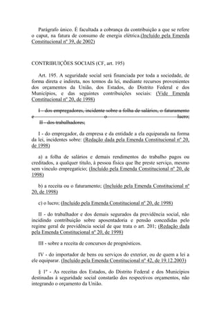 Parágrafo único. É facultada a cobrança da contribuição a que se refere
o caput, na fatura de consumo de energia elétrica.(Incluído pela Emenda
Constitucional nº 39, de 2002)

CONTRIBUIÇÕES SOCIAIS (CF, art. 195)
Art. 195. A seguridade social será financiada por toda a sociedade, de
forma direta e indireta, nos termos da lei, mediante recursos provenientes
dos orçamentos da União, dos Estados, do Distrito Federal e dos
Municípios, e das seguintes contribuições sociais: (Vide Emenda
Constitucional nº 20, de 1998)
I - dos empregadores, incidente sobre a folha de salários, o faturamento
e
o
lucro;
II - dos trabalhadores;
I - do empregador, da empresa e da entidade a ela equiparada na forma
da lei, incidentes sobre: (Redação dada pela Emenda Constitucional nº 20,
de 1998)
a) a folha de salários e demais rendimentos do trabalho pagos ou
creditados, a qualquer título, à pessoa física que lhe preste serviço, mesmo
sem vínculo empregatício; (Incluído pela Emenda Constitucional nº 20, de
1998)
b) a receita ou o faturamento; (Incluído pela Emenda Constitucional nº
20, de 1998)
c) o lucro; (Incluído pela Emenda Constitucional nº 20, de 1998)
II - do trabalhador e dos demais segurados da previdência social, não
incidindo contribuição sobre aposentadoria e pensão concedidas pelo
regime geral de previdência social de que trata o art. 201; (Redação dada
pela Emenda Constitucional nº 20, de 1998)
III - sobre a receita de concursos de prognósticos.
IV - do importador de bens ou serviços do exterior, ou de quem a lei a
ele equiparar. (Incluído pela Emenda Constitucional nº 42, de 19.12.2003)
§ 1º - As receitas dos Estados, do Distrito Federal e dos Municípios
destinadas à seguridade social constarão dos respectivos orçamentos, não
integrando o orçamento da União.

 
