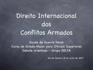 Direito Internacional
            dos
    Conﬂitos Armados
            Escola de Guerra Naval
Curso de Estado-Maior para Oﬁciais Superiores
       Debate orientado - Grupo DELTA

                       Rio de Janeiro, 18 de junho de 2007