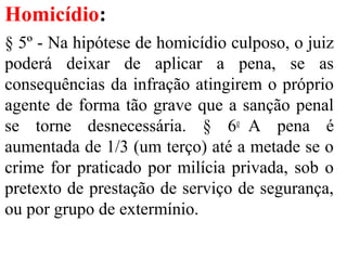 Homicídio:
§ 5º - Na hipótese de homicídio culposo, o juiz
poderá deixar de aplicar a pena, se as
consequências da infração atingirem o próprio
agente de forma tão grave que a sanção penal
se torne desnecessária. § 6o
A pena é
aumentada de 1/3 (um terço) até a metade se o
crime for praticado por milícia privada, sob o
pretexto de prestação de serviço de segurança,
ou por grupo de extermínio.
 