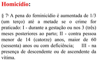 Homicídio:
§ 7o
A pena do feminicídio é aumentada de 1/3
(um terço) até a metade se o crime for
praticado: I - durante a gestação ou nos 3 (três)
meses posteriores ao parto; II - contra pessoa
menor de 14 (catorze) anos, maior de 60
(sessenta) anos ou com deficiência; III - na
presença de descendente ou de ascendente da
vítima.
 