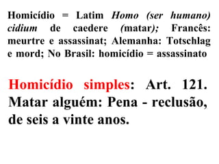 Homicídio = Latim Homo (ser humano)
cidium de caedere (matar); Francês:
meurtre e assassinat; Alemanha: Totschlag
e mord; No Brasil: homicídio = assassinato
Homicídio simples: Art. 121.
Matar alguém: Pena - reclusão,
de seis a vinte anos.
 
