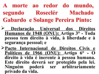 A morte ao redor do mundo,
segundo Roseclér Machado
Gabardo e Solange Pereira Pinto:
 Declaração Universal dos Direitos
Humanos de 1948 (ONU): Artigo 3° - Toda
pessoa tem direito à vida, à liberdade e à
segurança pessoal; e
Pacto Internacional de Direitos Civis e
Políticos de 1966 (ONU): Artigo 6° - O
direito à vida é inerente à pessoa humana.
Este direito deverá ser protegido pela lei.
Ninguém poderá ser arbitrariamente
privado da vida.
 
