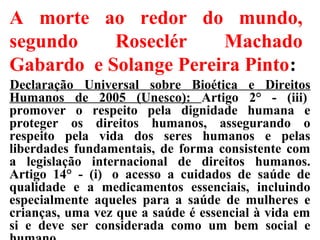A morte ao redor do mundo,
segundo Roseclér Machado
Gabardo e Solange Pereira Pinto:
Declaração Universal sobre Bioética e Direitos
Humanos de 2005 (Unesco): Artigo 2° - (iii)
promover o respeito pela dignidade humana e
proteger os direitos humanos, assegurando o
respeito pela vida dos seres humanos e pelas
liberdades fundamentais, de forma consistente com
a legislação internacional de direitos humanos.
Artigo 14° - (i) o acesso a cuidados de saúde de
qualidade e a medicamentos essenciais, incluindo
especialmente aqueles para a saúde de mulheres e
crianças, uma vez que a saúde é essencial à vida em
si e deve ser considerada como um bem social e
 
