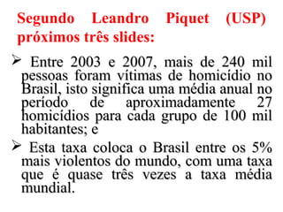 Segundo Leandro Piquet (USP)
próximos três slides:
 Entre 2003 e 2007, mais de 240 milEntre 2003 e 2007, mais de 240 mil
pessoas foram vítimas de homicídio nopessoas foram vítimas de homicídio no
Brasil, isto significa uma média anual noBrasil, isto significa uma média anual no
período de aproximadamente 27período de aproximadamente 27
homicídios para cada grupo de 100 milhomicídios para cada grupo de 100 mil
habitantes; ehabitantes; e
 Esta taxa coloca o Brasil entre os 5%Esta taxa coloca o Brasil entre os 5%
mais violentos do mundo, com uma taxamais violentos do mundo, com uma taxa
que é quase três vezes a taxa médiaque é quase três vezes a taxa média
mundial.mundial.
 