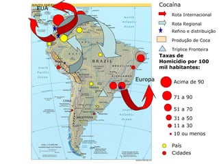 10 ou menos
11 a 30
31 a 50
51 a 70
71 a 90
Acima de 90
Taxas de
Homicídio por 100
mil habitantes:
País
Cidades
Europa
Produção de Coca
Refino e distribuição
Rota Regional
Rota Internacional
EUA
Cocaína
Tríplice Fronteira
 
