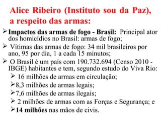 Alice Ribeiro (Instituto sou da Paz),
a respeito das armas:
Impactos das armas de fogo - Brasil:Impactos das armas de fogo - Brasil: Principal ator
dos homicídios no Brasil: armas de fogo;
 Vítimas das armas de fogo: 34 mil brasileiros por
ano, 95 por dia, 1 a cada 15 minutos;
 O Brasil é um país com 190.732.694 (Censo 2010 -
IBGE) habitantes e tem, segundo estudo do Viva Rio:
 16 milhões de armas em circulação;
8,3 milhões de armas legais;
7,6 milhões de armas ilegais;
 2 milhões de armas com as Forças e Segurança; e
14 milhões nas mãos de civis.
 