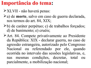Importância do tema:
XLVII - não haverá penas:
a) de morte, salvo em caso de guerra declarada,
nos termos do art. 84, XIX;
b) de caráter perpétuo; c) de trabalhos forçados;
d) de banimento; e) cruéis;
Art. 84. Compete privativamente ao Presidente
da República: XIX - declarar guerra, no caso de
agressão estrangeira, autorizado pelo Congresso
Nacional ou referendado por ele, quando
ocorrida no intervalo das sessões legislativas, e,
nas mesmas condições, decretar, total ou
parcialmente, a mobilização nacional;
 