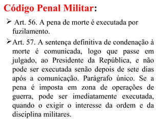 Código Penal Militar:
 Art. 56. A pena de morte é executada por
fuzilamento.
Art. 57. A sentença definitiva de condenação à
morte é comunicada, logo que passe em
julgado, ao Presidente da República, e não
pode ser executada senão depois de sete dias
após a comunicação. Parágrafo único. Se a
pena é imposta em zona de operações de
guerra, pode ser imediatamente executada,
quando o exigir o interesse da ordem e da
disciplina militares.
 