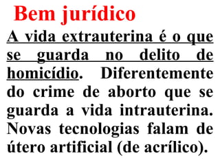Bem jurídico
A vida extrauterina é o que
se guarda no delito de
homicídio. Diferentemente
do crime de aborto que se
guarda a vida intrauterina.
Novas tecnologias falam de
útero artificial (de acrílico).
 