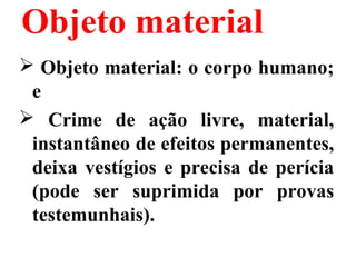 Objeto material
 Objeto material: o corpo humano;
e
 Crime de ação livre, material,
instantâneo de efeitos permanentes,
deixa vestígios e precisa de perícia
(pode ser suprimida por provas
testemunhais).
 