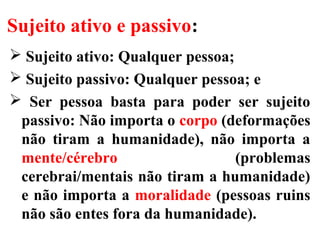Sujeito ativo e passivo:
 Sujeito ativo: Qualquer pessoa;
 Sujeito passivo: Qualquer pessoa; e
 Ser pessoa basta para poder ser sujeito
passivo: Não importa o corpo (deformações
não tiram a humanidade), não importa a
mente/cérebro (problemas
cerebrai/mentais não tiram a humanidade)
e não importa a moralidade (pessoas ruins
não são entes fora da humanidade).
 