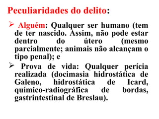 Peculiaridades do delito:
 Alguém: Qualquer ser humano (tem
de ter nascido. Assim, não pode estar
dentro do útero (mesmo
parcialmente; animais não alcançam o
tipo penal); e
 Prova de vida: Qualquer perícia
realizada (docimasia hidrostática de
Galeno, hidrostática de Icard,
químico-radiográfica de bordas,
gastrintestinal de Breslau).
 