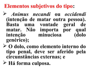 Elementos subjetivos do tipo:
 Animus necandi ou occidendi
(intenção de matar outra pessoa).
Basta uma vontade geral de
matar. Não importa por qual
intenção minuciosa (dolo
genérico);
 O dolo, como elemento interno do
tipo penal, deve ser aferido pela
circunstâncias externas; e
 Há forma culposa.
 