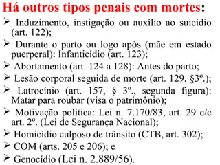 Há outros tipos penais com mortes:
 Induzimento, instigação ou auxílio ao suicídio
(art. 122);
 Durante o parto ou logo após (mãe em estado
puerperal): Infanticídio (art. 123);
 Abortamento (art. 124 a 128): Antes do parto;
 Lesão corporal seguida de morte (art. 129, §3º.);
 Latrocínio (art. 157, § 3º., segunda figura):
Matar para roubar (visa o patrimônio);
 Motivação política: Lei n. 7.170/83, art. 29 c/c
art. 2º. (Lei de Segurança Nacional);
 Homicídio culposo de trânsito (CTB, art. 302);
 COM (arts. 205 e 206); e
 Genocídio (Lei n. 2.889/56).
 