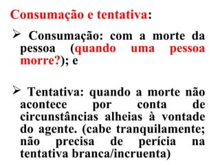 Consumação e tentativa:
 Consumação: com a morte da
pessoa (quando uma pessoa
morre?); e
 Tentativa: quando a morte não
acontece por conta de
circunstâncias alheias à vontade
do agente. (cabe tranquilamente;
não precisa de perícia na
tentativa branca/incruenta)
 