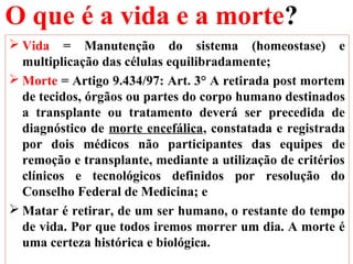 O que é a vida e a morte?
 Vida = Manutenção do sistema (homeostase) e
multiplicação das células equilibradamente;
 Morte = Artigo 9.434/97: Art. 3° A retirada post mortem
de tecidos, órgãos ou partes do corpo humano destinados
a transplante ou tratamento deverá ser precedida de
diagnóstico de morte encefálica, constatada e registrada
por dois médicos não participantes das equipes de
remoção e transplante, mediante a utilização de critérios
clínicos e tecnológicos definidos por resolução do
Conselho Federal de Medicina; e
 Matar é retirar, de um ser humano, o restante do tempo
de vida. Por que todos iremos morrer um dia. A morte é
uma certeza histórica e biológica.
 