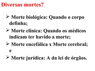 Diversas mortes?
 Morte biológica: Quando o corpo
definha;
 Morte clínica: Quando os médicos
indicam ter havido a morte;
 Morte encefálica x Morte cerebral;
e
 Morte jurídica: A da lei de órgãos.
 