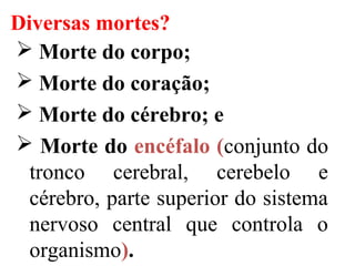 Diversas mortes?
 Morte do corpo;
 Morte do coração;
 Morte do cérebro; e
 Morte do encéfalo (conjunto do
tronco cerebral, cerebelo e
cérebro, parte superior do sistema
nervoso central que controla o
organismo).
 