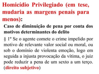 Homicídio Privilegiado (em tese,
mudaria as margens penais para
menos):
Caso de diminuição de pena por conta dos
motivos determinantes do delito
§ 1º Se o agente comete o crime impelido por
motivo de relevante valor social ou moral, ou
sob o domínio de violenta emoção, logo em
seguida a injusta provocação da vítima, o juiz
pode reduzir a pena de um sexto a um terço.
(direito subjetivo)
 