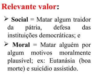 Relevante valor:
 Social = Matar algum traidor
da pátria, defesa das
instituições democráticas; e
 Moral = Matar alguém por
algum motivos moralmente
plausível; ex: Eutanásia (boa
morte) e suicídio assistido.
 