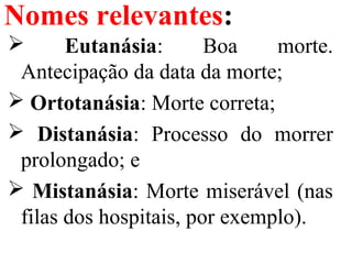 Nomes relevantes:
 Eutanásia: Boa morte.
Antecipação da data da morte;
 Ortotanásia: Morte correta;
 Distanásia: Processo do morrer
prolongado; e
 Mistanásia: Morte miserável (nas
filas dos hospitais, por exemplo).
 