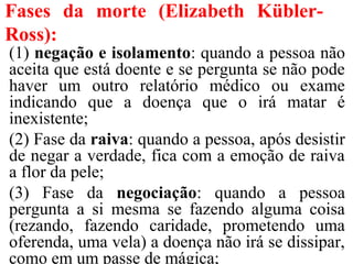 Fases da morte (Elizabeth Kübler-
Ross):
(1) negação e isolamento: quando a pessoa não
aceita que está doente e se pergunta se não pode
haver um outro relatório médico ou exame
indicando que a doença que o irá matar é
inexistente;
(2) Fase da raiva: quando a pessoa, após desistir
de negar a verdade, fica com a emoção de raiva
a flor da pele;
(3) Fase da negociação: quando a pessoa
pergunta a si mesma se fazendo alguma coisa
(rezando, fazendo caridade, prometendo uma
oferenda, uma vela) a doença não irá se dissipar,
como em um passe de mágica;
 