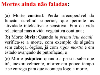 Mortes ainda não faladas:
(a) Morte cortical: Perda irrecuperável da
função cerebral superior, que permite as
atividade intelectiva e sensitiva. Fim da vida
relacional mas a vida vegetativa continua;
(b) Morte óbvia: Quando in primu ictu occuli
verifica-se a morte, com exemplo de alguém
sem cabeça, órgãos, já com rigor mortis e em
estado avançado de putrefação; e
(c) Morte psíquica: quando a pessoa sabe que
irá, inexoravelmente, morrer em pouco tempo
e se entrega para que aconteça logo a morte.
 