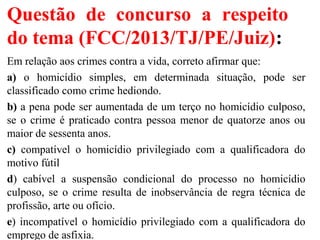 Questão de concurso a respeito
do tema (FCC/2013/TJ/PE/Juiz):
Em relação aos crimes contra a vida, correto afirmar que:
a) o homicídio simples, em determinada situação, pode ser
classificado como crime hediondo.
b) a pena pode ser aumentada de um terço no homicídio culposo,
se o crime é praticado contra pessoa menor de quatorze anos ou
maior de sessenta anos.
c) compatível o homicídio privilegiado com a qualificadora do
motivo fútil
d) cabível a suspensão condicional do processo no homicídio
culposo, se o crime resulta de inobservância de regra técnica de
profissão, arte ou ofício.
e) incompatível o homicídio privilegiado com a qualificadora do
emprego de asfixia.
 