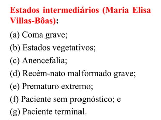 Estados intermediários (Maria Elisa
Villas-Bôas):
(a) Coma grave;
(b) Estados vegetativos;
(c) Anencefalia;
(d) Recém-nato malformado grave;
(e) Prematuro extremo;
(f) Paciente sem prognóstico; e
(g) Paciente terminal.
 