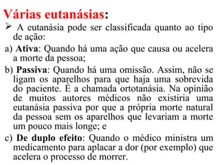 Várias eutanásias:
 A eutanásia pode ser classificada quanto ao tipo
de ação:
a) Ativa: Quando há uma ação que causa ou acelera
a morte da pessoa;
b) Passiva: Quando há uma omissão. Assim, não se
ligam os aparelhos para que haja uma sobrevida
do paciente. É a chamada ortotanásia. Na opinião
de muitos autores médicos não existiria uma
eutanásia passiva por que a própria morte natural
da pessoa sem os aparelhos que levariam a morte
um pouco mais longe; e
c) De duplo efeito: Quando o médico ministra um
medicamento para aplacar a dor (por exemplo) que
acelera o processo de morrer.
 