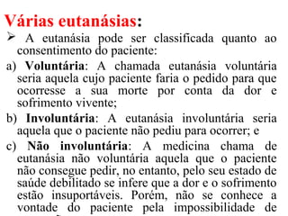 Várias eutanásias:
 A eutanásia pode ser classificada quanto ao
consentimento do paciente:
a) Voluntária: A chamada eutanásia voluntária
seria aquela cujo paciente faria o pedido para que
ocorresse a sua morte por conta da dor e
sofrimento vivente;
b) Involuntária: A eutanásia involuntária seria
aquela que o paciente não pediu para ocorrer; e
c) Não involuntária: A medicina chama de
eutanásia não voluntária aquela que o paciente
não consegue pedir, no entanto, pelo seu estado de
saúde debilitado se infere que a dor e o sofrimento
estão insuportáveis. Porém, não se conhece a
vontade do paciente pela impossibilidade de
 