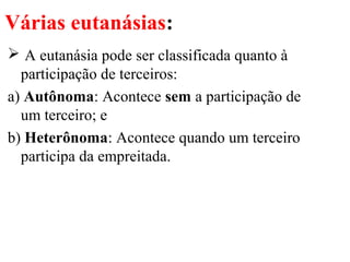 Várias eutanásias:
 A eutanásia pode ser classificada quanto à
participação de terceiros:
a) Autônoma: Acontece sem a participação de
um terceiro; e
b) Heterônoma: Acontece quando um terceiro
participa da empreitada.
 