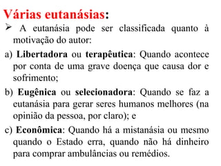 Várias eutanásias:
 A eutanásia pode ser classificada quanto à
motivação do autor:
a) Libertadora ou terapêutica: Quando acontece
por conta de uma grave doença que causa dor e
sofrimento;
b) Eugênica ou selecionadora: Quando se faz a
eutanásia para gerar seres humanos melhores (na
opinião da pessoa, por claro); e
c) Econômica: Quando há a mistanásia ou mesmo
quando o Estado erra, quando não há dinheiro
para comprar ambulâncias ou remédios.
 