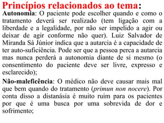 Princípios relacionados ao tema:
Autonomia: O paciente pode escolher quando e como o
tratamento deverá ser realizado (tem ligação com a
liberdade e a legalidade, por não ser impelido a agir ou
deixar de agir conforme não quer). Luiz Salvador de
Miranda Sá Júnior indica que a autarcia é a capacidade de
ter auto-suficiência. Pode ser que a pessoa perca a autarcia
mas nunca perderá a autonomia diante de si mesmo (o
consentimento do paciente deve ser livre, expresso e
esclarecido);
Não-maleficência: O médico não deve causar mais mal
que bem quando do tratamento (primun non nocere). Por
conta disso a distanásia é muito ruim para os pacientes
por que é uma busca por uma sobrevida de dor e
sofrimento;
 
