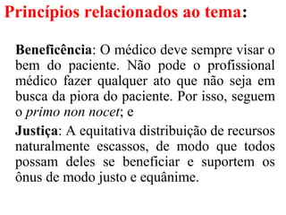Princípios relacionados ao tema:
Beneficência: O médico deve sempre visar o
bem do paciente. Não pode o profissional
médico fazer qualquer ato que não seja em
busca da piora do paciente. Por isso, seguem
o primo non nocet; e
Justiça: A equitativa distribuição de recursos
naturalmente escassos, de modo que todos
possam deles se beneficiar e suportem os
ônus de modo justo e equânime.
 