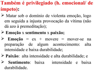 Também é privilegiado (h. emocional/ de
ímpeto):
 Matar sob o domínio de violenta emoção, logo
em seguida a injusta provocação da vítima (não
dá azo à premeditação);
 Emoção x sentimento x paixão;
 Emoção = ex + movere = mover-se na
preparação de algum acontecimento: alta
intensidade e baixa durabilidade;
 Paixão: alta intensidade e alta durabilidade; e
 Sentimento: baixa intensidade e baixa
durabilidade.
 