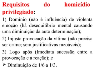 Requisitos do homicídio
privilegiado:
1) Domínio (não é influência) de violenta
emoção (há desequilíbrio mental causando
uma diminuição da auto determinação);
2) Injusta provocação da vítima (não precisa
ser crime; sem justificativas razoáveis);
3) Logo após (Imediata sucessão entre a
provocação e a reação); e
 Diminuição de 1/6 a 1/3.
 